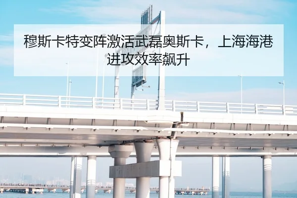 穆斯卡特变阵激活武磊奥斯卡，上海海港进攻效率飙升