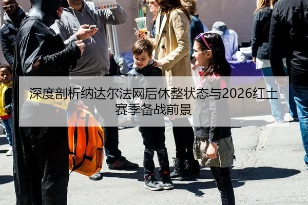 深度剖析纳达尔法网后休整状态与2026红土赛季备战前景