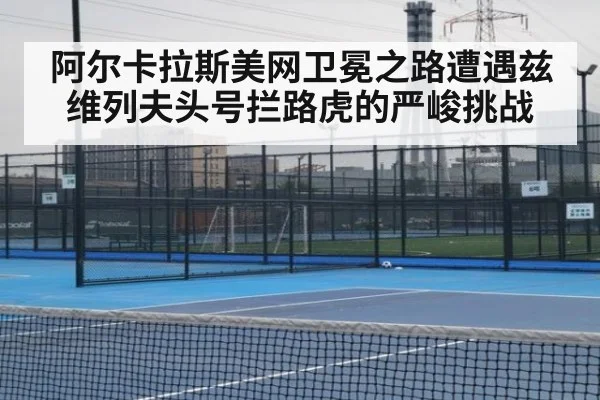 阿尔卡拉斯美网卫冕之路遭遇兹维列夫头号拦路虎的严峻挑战