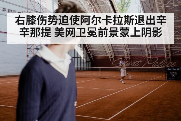 右膝伤势迫使阿尔卡拉斯退出辛辛那提 美网卫冕前景蒙上阴影