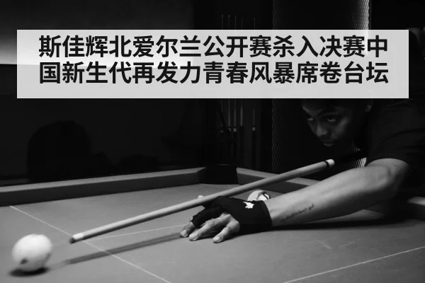 斯佳辉北爱尔兰公开赛杀入决赛中国新生代再发力青春风暴席卷台坛